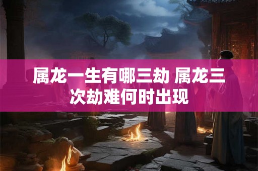 属龙一生有哪三劫 属龙三次劫难何时出现