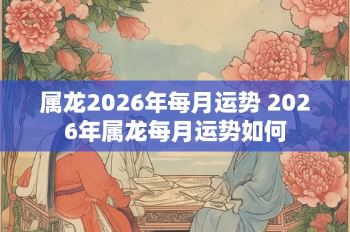属龙2026年每月运势 2026年属龙每月运势如何