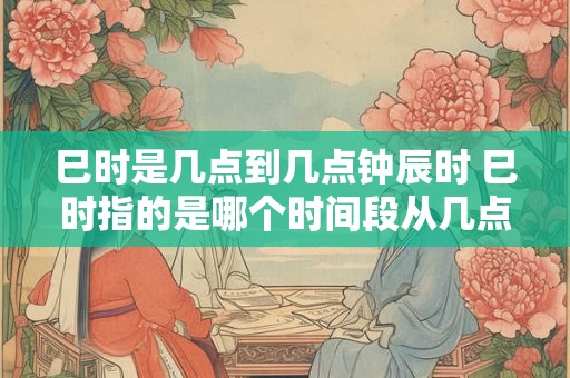 巳时是几点到几点钟辰时 巳时指的是哪个时间段从几点到几点可以被称为钟辰时