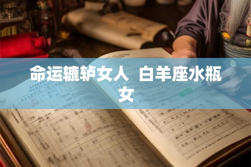 命运辘轳女人 白羊座水瓶女 命运辘轳女人 白羊座水瓶女