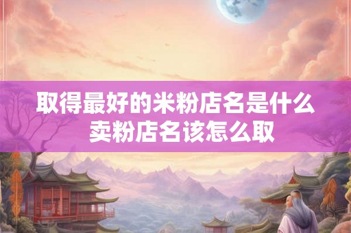 取得最好的米粉店名是什么  卖粉店名该怎么取