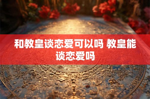 和教皇谈恋爱可以吗 教皇能谈恋爱吗