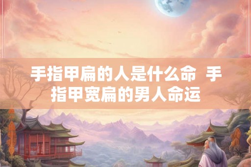手指甲扁的人是什么命  手指甲宽扁的男人命运