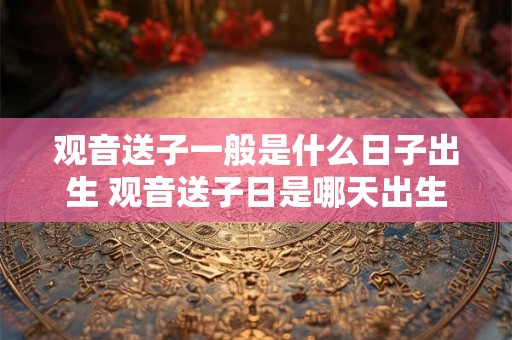 观音送子一般是什么日子出生 观音送子日是哪天出生