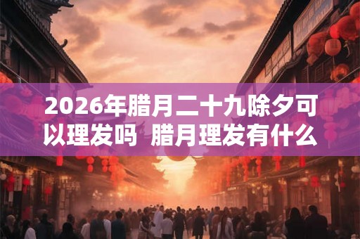 2026年腊月二十九除夕可以理发吗  腊月理发有什么讲究