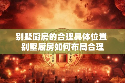别墅厨房的合理具体位置 别墅厨房如何布局合理