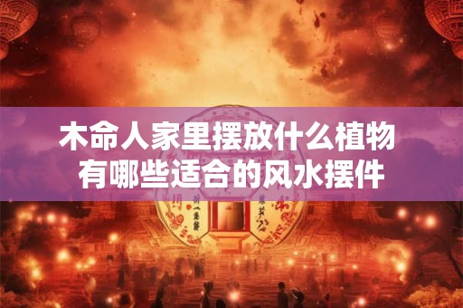 木命人家里摆放什么植物 有哪些适合的风水摆件