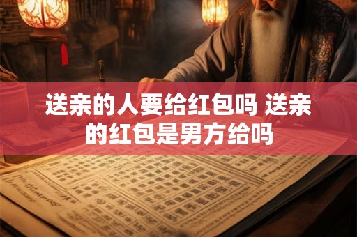 送亲的人要给红包吗 送亲的红包是男方给吗