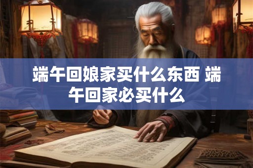 端午回娘家买什么东西 端午回家必买什么