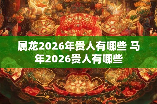属龙2026年贵人有哪些 马年2026贵人有哪些 属龙2026年贵人有哪些 马年2026贵人有哪些