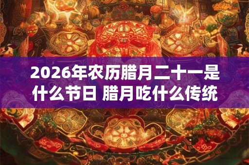 2026年农历腊月二十一是什么节日 腊月吃什么传统食物