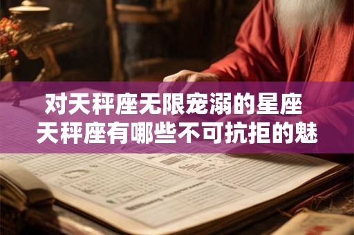 对天秤座无限宠溺的星座 天秤座有哪些不可抗拒的魅力