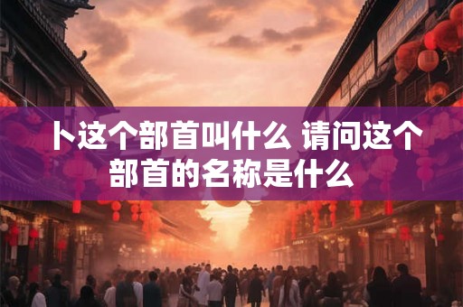 卜这个部首叫什么 请问这个部首的名称是什么
