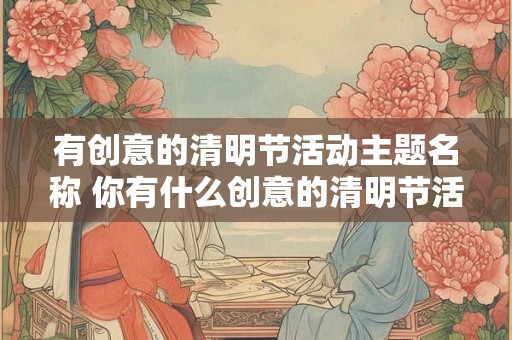 有创意的清明节活动主题名称 你有什么创意的清明节活动主题名称