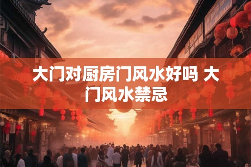 大门对厨房门风水好吗 大门风水禁忌 大门对厨房门风水好吗 大门风水禁忌