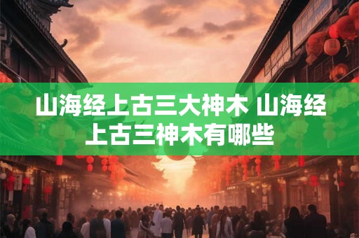 山海经上古三大神木 山海经上古三神木有哪些