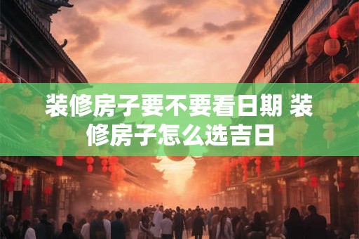 装修房子要不要看日期 装修房子怎么选吉日