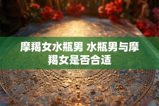 摩羯女水瓶男 水瓶男与摩羯女是否合适