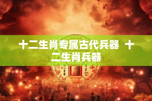 十二生肖专属古代兵器  十二生肖兵器