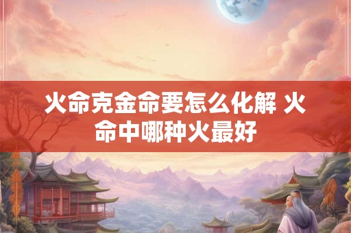 火命克金命要怎么化解 火命中哪种火最好