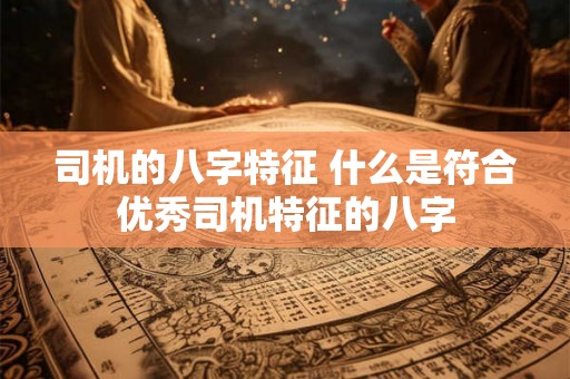司机的八字特征 什么是符合优秀司机特征的八字 司机的八字特征 什么是符合优秀司机特征的八字