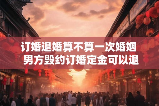 订婚退婚算不算一次婚姻  男方毁约订婚定金可以退吗
