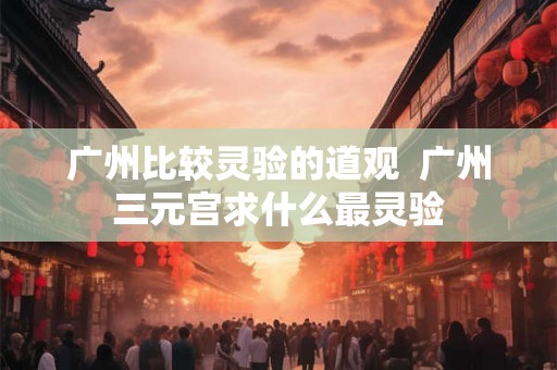 广州比较灵验的道观 广州三元宫求什么最灵验 广州比较灵验的道观 广州三元宫求什么最灵验