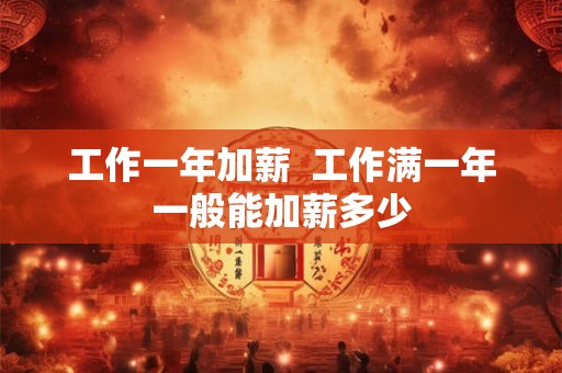 工作一年加薪 工作满一年一般能加薪多少 工作一年加薪 工作满一年一般能加薪多少