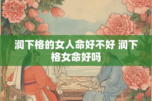 润下格的女人命好不好 润下格女命好吗 润下格的女人命好不好 润下格女命好吗