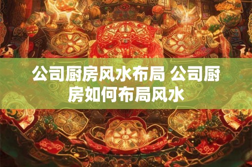 公司厨房风水布局 公司厨房如何布局风水