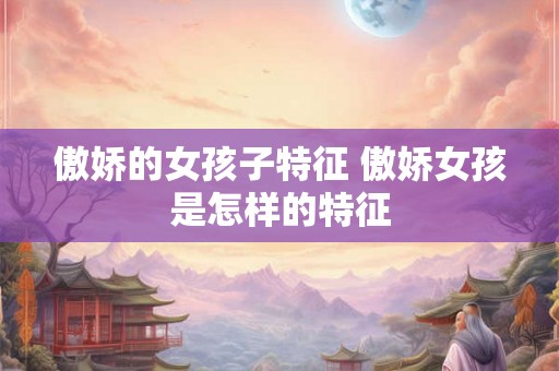 傲娇的女孩子特征 傲娇女孩是怎样的特征 傲娇的女孩子特征 傲娇女孩是怎样的特征