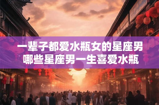 一辈子都爱水瓶女的星座男 哪些星座男一生喜爱水瓶女