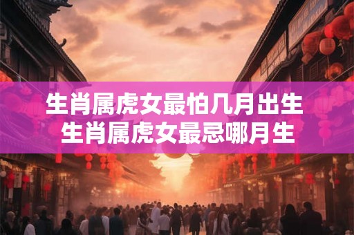 生肖属虎女最怕几月出生 生肖属虎女最忌哪月生