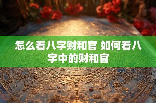 怎么看八字财和官 如何看八字中的财和官