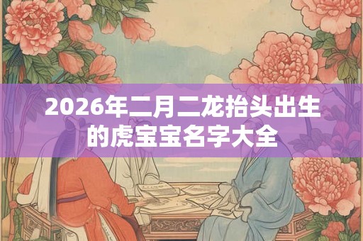 2026年二月二龙抬头出生的虎宝宝名字大全
