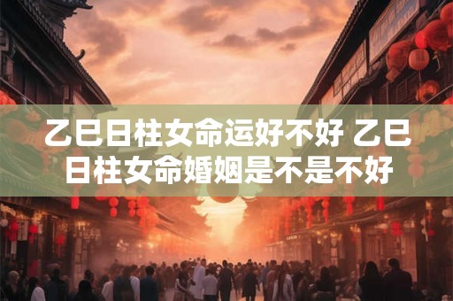 乙巳日柱女命运好不好 乙巳日柱女命婚姻是不是不好