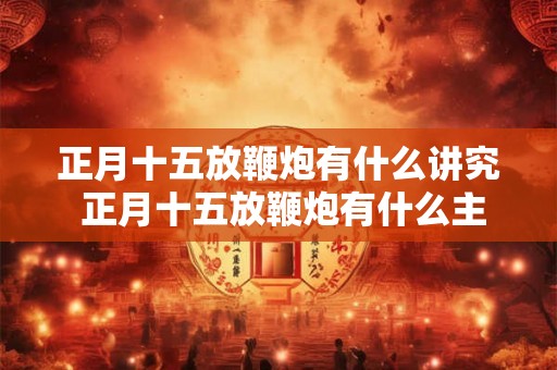 正月十五放鞭炮有什么讲究 正月十五放鞭炮有什么主要讲究 正月十五放鞭炮有什么讲究 正月十五放鞭炮有什么主要讲究
