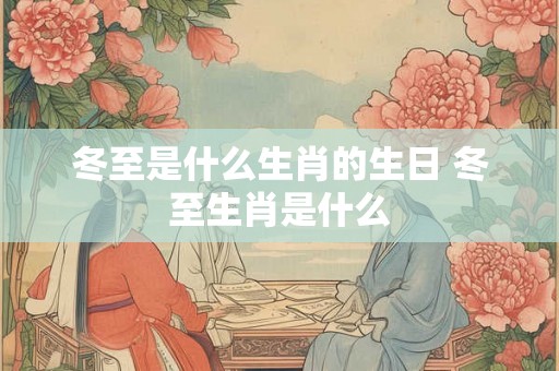 冬至是什么生肖的生日 冬至生肖是什么 冬至是什么生肖的生日 冬至生肖是什么