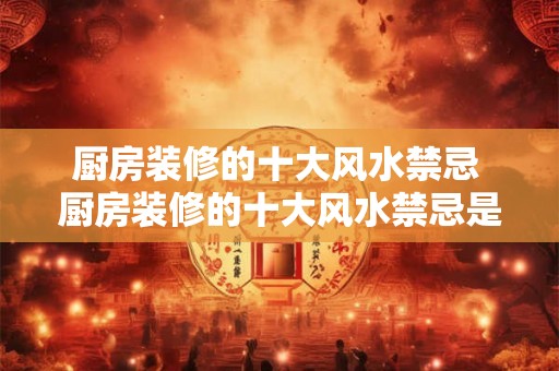 厨房装修的十大风水禁忌 厨房装修的十大风水禁忌是什么 厨房装修的十大风水禁忌 厨房装修的十大风水禁忌是什么