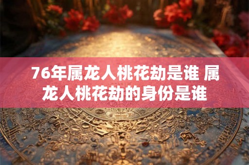 76年属龙人桃花劫是谁 属龙人桃花劫的身份是谁
