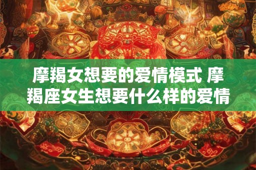 摩羯女想要的爱情模式 摩羯座女生想要什么样的爱情 摩羯女想要的爱情模式 摩羯座女生想要什么样的爱情