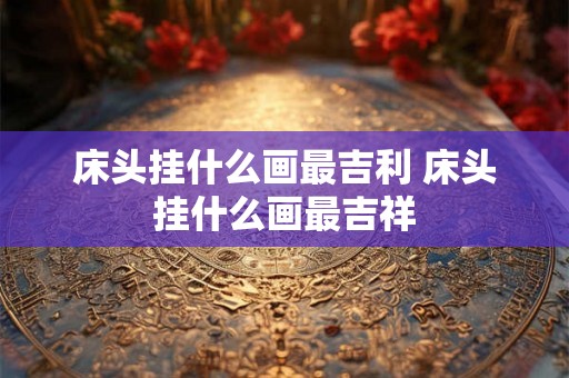 床头挂什么画最吉利 床头挂什么画最吉祥