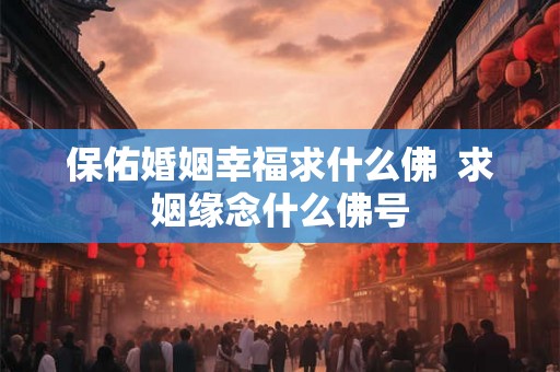 保佑婚姻幸福求什么佛  求姻缘念什么佛号
