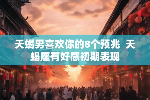 天蝎男喜欢你的8个预兆  天蝎座有好感初期表现