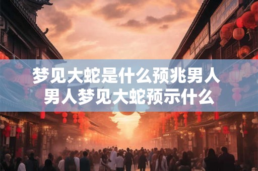 梦见大蛇是什么预兆男人 男人梦见大蛇预示什么 梦见大蛇是什么预兆男人 男人梦见大蛇预示什么