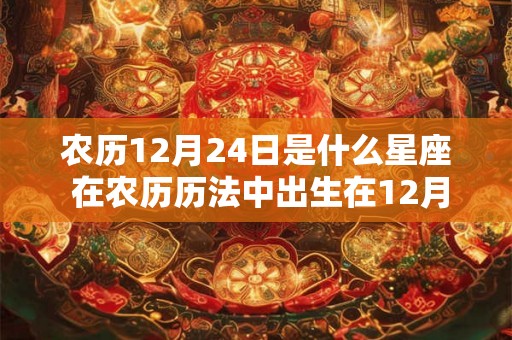 农历12月24日是什么星座 在农历历法中出生在12月24日的人属于哪个星座 农历12月24日是什么星座 在农历历法中出生在12月24日的人属于哪个星座