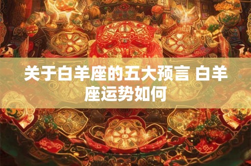 关于白羊座的五大预言 白羊座运势如何 关于白羊座的五大预言 白羊座运势如何