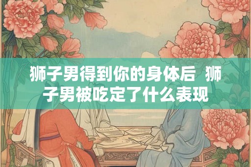 狮子男得到你的身体后  狮子男被吃定了什么表现
