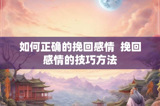 如何正确的挽回感情 挽回感情的技巧方法 如何正确的挽回感情 挽回感情的技巧方法