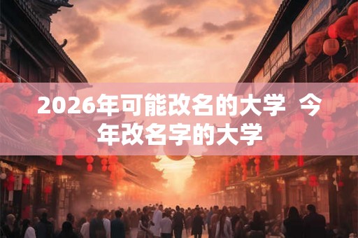 2026年可能改名的大学 今年改名字的大学 2026年可能改名的大学 今年改名字的大学